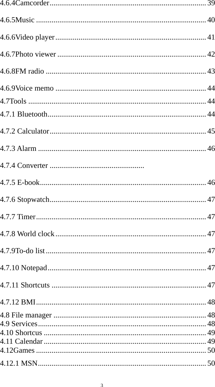   34.6.4Camcorder ................................................................................. 39 4.6.5Music ........................................................................................ 40 4.6.6Video player .............................................................................. 41 4.6.7Photo viewer ............................................................................. 42 4.6.8FM radio ................................................................................... 43 4.6.9Voice memo .............................................................................. 44 4.7Tools ............................................................................................ 44 4.7.1 Bluetooth .................................................................................. 44 4.7.2 Calculator ................................................................................. 45 4.7.3 Alarm ....................................................................................... 46 4.7.4 Converter .................................................   4.7.5 E-book ...................................................................................... 46 4.7.6 Stopwatch ................................................................................. 47 4.7.7 Timer ........................................................................................ 47 4.7.8 World clock .............................................................................. 47 4.7.9To-do list ................................................................................... 47 4.7.10 Notepad .................................................................................. 47 4.7.11 Shortcuts ................................................................................ 47 4.7.12 BMI ........................................................................................ 48 4.8 File manager ............................................................................... 48 4.9 Services ....................................................................................... 48 4.10 Shortcus .................................................................................... 49 4.11 Calendar .................................................................................... 49 4.12Games ........................................................................................ 50 4.12.1 MSN ....................................................................................... 50 