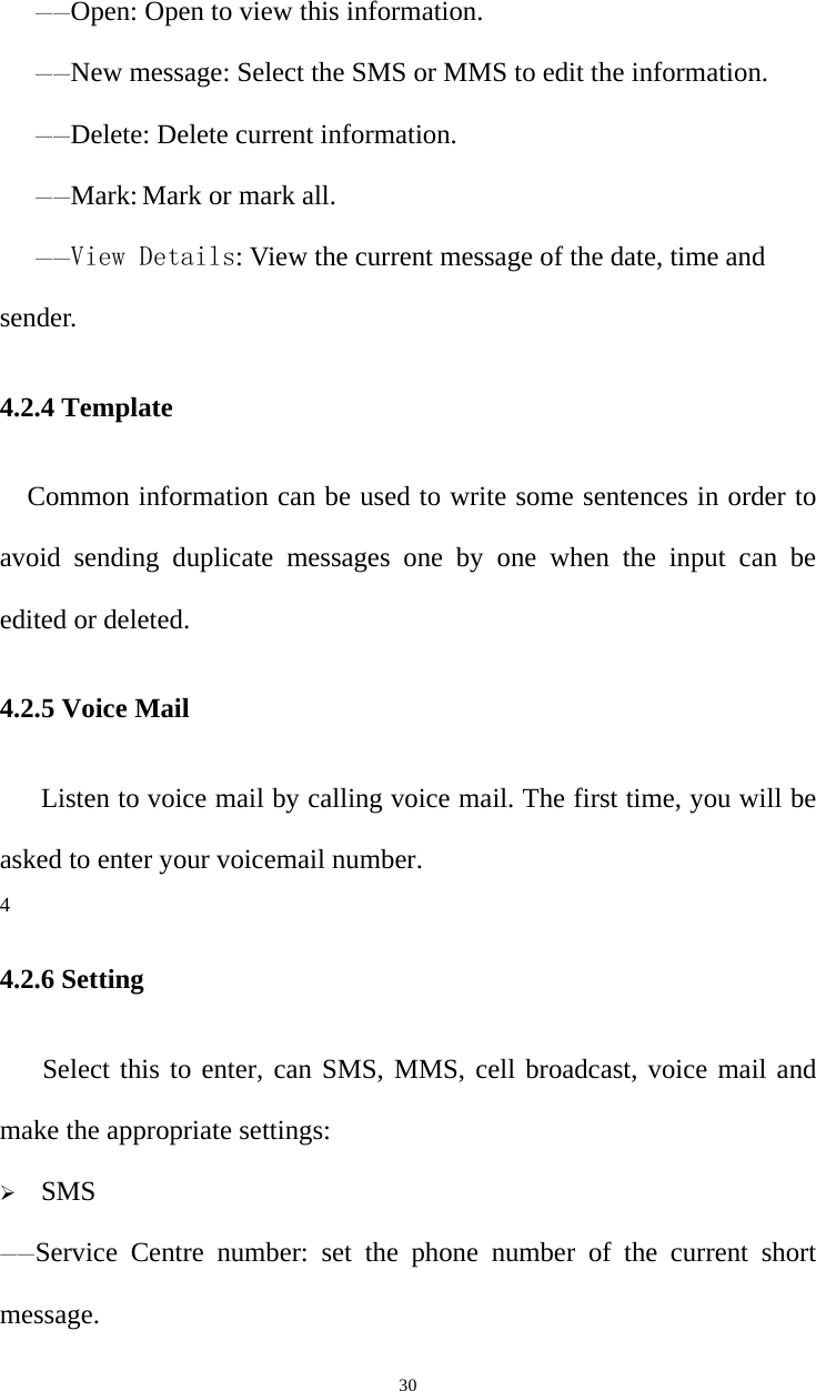   30——Open: Open to view this information. ——New message: Select the SMS or MMS to edit the information. ——Delete: Delete current information. ——Mark: Mark or mark all. ——View Details: View the current message of the date, time and sender. 4.2.4 Template Common information can be used to write some sentences in order to avoid sending duplicate messages one by one when the input can be edited or deleted. 4.2.5 Voice Mail Listen to voice mail by calling voice mail. The first time, you will be asked to enter your voicemail number. 4 4.2.6 Setting Select this to enter, can SMS, MMS, cell broadcast, voice mail and make the appropriate settings:  SMS ——Service Centre number: set the phone number of the current short message. 