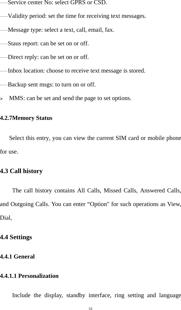   31——Service center No: select GPRS or CSD. ——Validity period: set the time for receiving text messages. ——Message type: select a text, call, email, fax. ——Staus report: can be set on or off. ——Direct reply: can be set on or off. ——Inbox location: choose to receive text message is stored. ——Backup sent msgs: to turn on or off.  MMS: can be set and send the page to set options. 4.2.7Memory Status Select this entry, you can view the current SIM card or mobile phone for use. 4.3 Call history The call history contains All Calls, Missed Calls, Answered Calls, and Outgoing Calls. You can enter “Option&quot; for such operations as View, Dial,  4.4 Settings 4.4.1 General 4.4.1.1 Personalization Include the display, standby interface, ring setting and language 