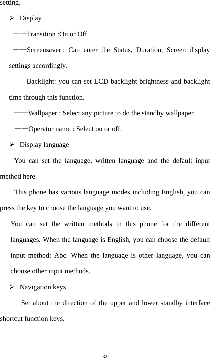   32setting.  Display   ——Transition :On or Off. ——Screensaver : Can enter the Status, Duration, Screen display settings accordingly. ——Backlight: you can set LCD backlight brightness and backlight time through this function. ——Wallpaper : Select any picture to do the standby wallpaper. ——Operator name : Select on or off.  Display language You can set the language, written language and the default input method here.   This phone has various language modes including English, you can press the key to choose the language you want to use.   You can set the written methods in this phone for the different languages. When the language is English, you can choose the default input method: Abc. When the language is other language, you can choose other input methods.  Navigation keys  Set about the direction of the upper and lower standby interface shortcut function keys. 