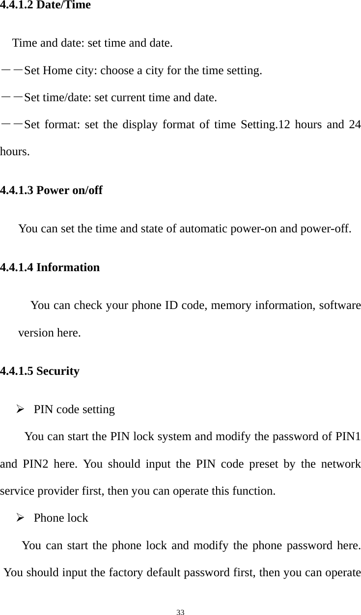   334.4.1.2 Date/Time Time and date: set time and date. ――Set Home city: choose a city for the time setting. ――Set time/date: set current time and date. ――Set format: set the display format of time Setting.12 hours and 24 hours. 4.4.1.3 Power on/off You can set the time and state of automatic power-on and power-off. 4.4.1.4 Information You can check your phone ID code, memory information, software version here. 4.4.1.5 Security  PIN code setting You can start the PIN lock system and modify the password of PIN1 and PIN2 here. You should input the PIN code preset by the network service provider first, then you can operate this function.    Phone lock You can start the phone lock and modify the phone password here. You should input the factory default password first, then you can operate 