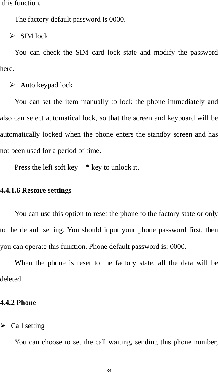   34this function.   The factory default password is 0000.    SIM lock You can check the SIM card lock state and modify the password here.  Auto keypad lock You can set the item manually to lock the phone immediately and also can select automatical lock, so that the screen and keyboard will be automatically locked when the phone enters the standby screen and has not been used for a period of time.   Press the left soft key + * key to unlock it.   4.4.1.6 Restore settings You can use this option to reset the phone to the factory state or only to the default setting. You should input your phone password first, then you can operate this function. Phone default password is: 0000.   When the phone is reset to the factory state, all the data will be deleted. 4.4.2 Phone  Call setting You can choose to set the call waiting, sending this phone number, 