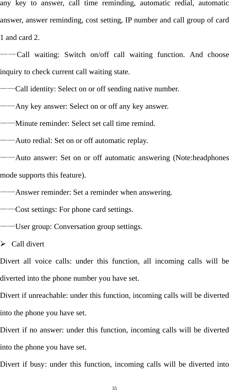   35any key to answer, call time reminding, automatic redial, automatic answer, answer reminding, cost setting, IP number and call group of card 1 and card 2.   ——Call waiting: Switch on/off call waiting function. And choose inquiry to check current call waiting state.   ——Call identity: Select on or off sending native number. ——Any key answer: Select on or off any key answer. ——Minute reminder: Select set call time remind. ——Auto redial: Set on or off automatic replay. ——Auto answer: Set on or off automatic answering (Note:headphones mode supports this feature). ——Answer reminder: Set a reminder when answering. ——Cost settings: For phone card settings. ——User group: Conversation group settings.  Call divert Divert all voice calls: under this function, all incoming calls will be diverted into the phone number you have set. Divert if unreachable: under this function, incoming calls will be diverted into the phone you have set. Divert if no answer: under this function, incoming calls will be diverted into the phone you have set. Divert if busy: under this function, incoming calls will be diverted into 