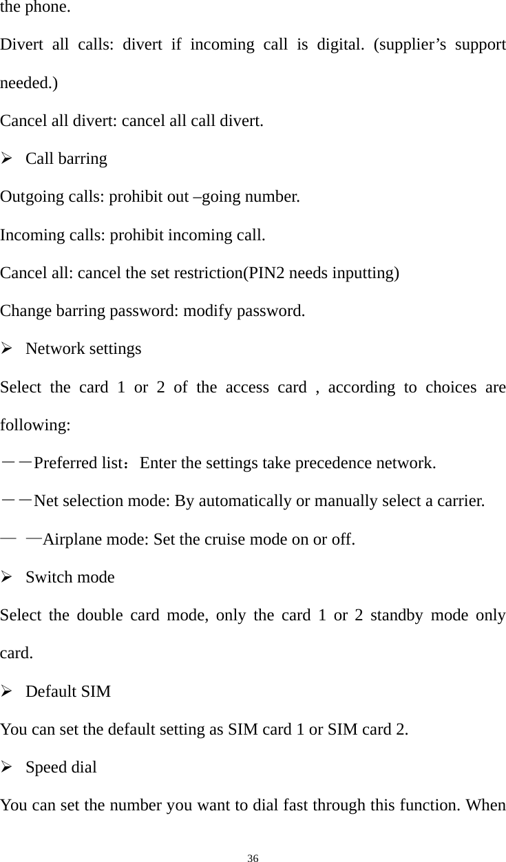   36the phone. Divert all calls: divert if incoming call is digital. (supplier’s support needed.) Cancel all divert: cancel all call divert.  Call barring Outgoing calls: prohibit out –going number. Incoming calls: prohibit incoming call. Cancel all: cancel the set restriction(PIN2 needs inputting) Change barring password: modify password.  Network settings Select the card 1 or 2 of the access card , according to choices are following: ――Preferred list：Enter the settings take precedence network. ――Net selection mode: By automatically or manually select a carrier. — —Airplane mode: Set the cruise mode on or off.  Switch mode Select the double card mode, only the card 1 or 2 standby mode only card.  Default SIM You can set the default setting as SIM card 1 or SIM card 2.    Speed dial You can set the number you want to dial fast through this function. When 