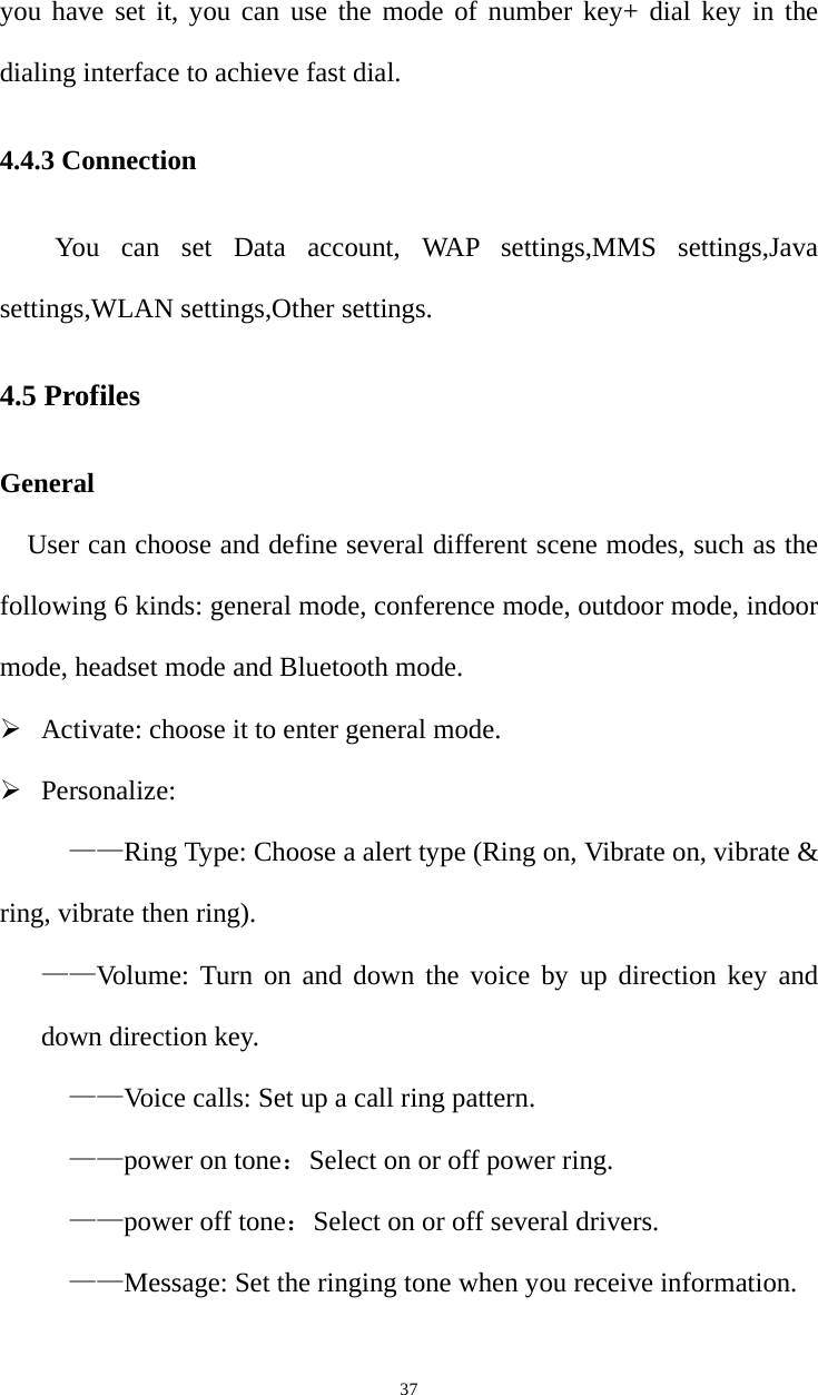   37you have set it, you can use the mode of number key+ dial key in the dialing interface to achieve fast dial. 4.4.3 Connection You can set Data account, WAP settings,MMS settings,Java settings,WLAN settings,Other settings. 4.5 Profiles General User can choose and define several different scene modes, such as the following 6 kinds: general mode, conference mode, outdoor mode, indoor mode, headset mode and Bluetooth mode.  Activate: choose it to enter general mode.  Personalize: ——Ring Type: Choose a alert type (Ring on, Vibrate on, vibrate &amp; ring, vibrate then ring).   ——Volume: Turn on and down the voice by up direction key and down direction key. ——Voice calls: Set up a call ring pattern. ——power on tone：Select on or off power ring. ——power off tone：Select on or off several drivers. ——Message: Set the ringing tone when you receive information. 