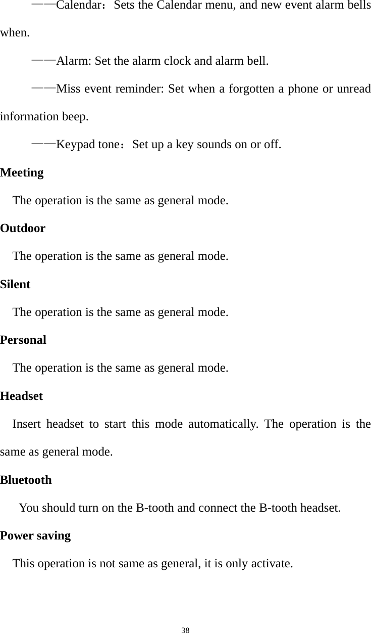   38——Calendar：Sets the Calendar menu, and new event alarm bells when. ——Alarm: Set the alarm clock and alarm bell. ——Miss event reminder: Set when a forgotten a phone or unread information beep. ——Keypad tone：Set up a key sounds on or off. Meeting The operation is the same as general mode. Outdoor The operation is the same as general mode. Silent The operation is the same as general mode. Personal The operation is the same as general mode. Headset Insert headset to start this mode automatically. The operation is the same as general mode. Bluetooth You should turn on the B-tooth and connect the B-tooth headset. Power saving This operation is not same as general, it is only activate. 