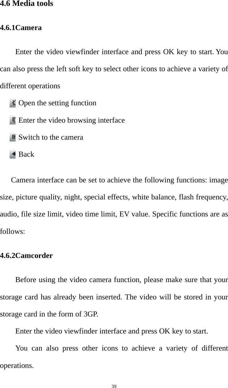   394.6 Media tools 4.6.1Camera  Enter the video viewfinder interface and press OK key to start. You can also press the left soft key to select other icons to achieve a variety of different operations Open the setting function Enter the video browsing interface Switch to the camera Back  Camera interface can be set to achieve the following functions: image size, picture quality, night, special effects, white balance, flash frequency, audio, file size limit, video time limit, EV value. Specific functions are as follows: 4.6.2Camcorder Before using the video camera function, please make sure that your storage card has already been inserted. The video will be stored in your storage card in the form of 3GP.   Enter the video viewfinder interface and press OK key to start.   You can also press other icons to achieve a variety of different operations. 