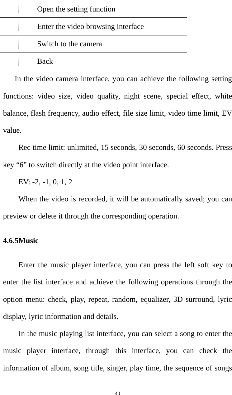   40Open the setting function Enter the video browsing interface Switch to the camera Back In the video camera interface, you can achieve the following setting functions: video size, video quality, night scene, special effect, white balance, flash frequency, audio effect, file size limit, video time limit, EV value.  Rec time limit: unlimited, 15 seconds, 30 seconds, 60 seconds. Press key “6” to switch directly at the video point interface.   EV: -2, -1, 0, 1, 2 When the video is recorded, it will be automatically saved; you can preview or delete it through the corresponding operation. 4.6.5Music  Enter the music player interface, you can press the left soft key to enter the list interface and achieve the following operations through the option menu: check, play, repeat, random, equalizer, 3D surround, lyric display, lyric information and details.   In the music playing list interface, you can select a song to enter the music player interface, through this interface, you can check the information of album, song title, singer, play time, the sequence of songs 