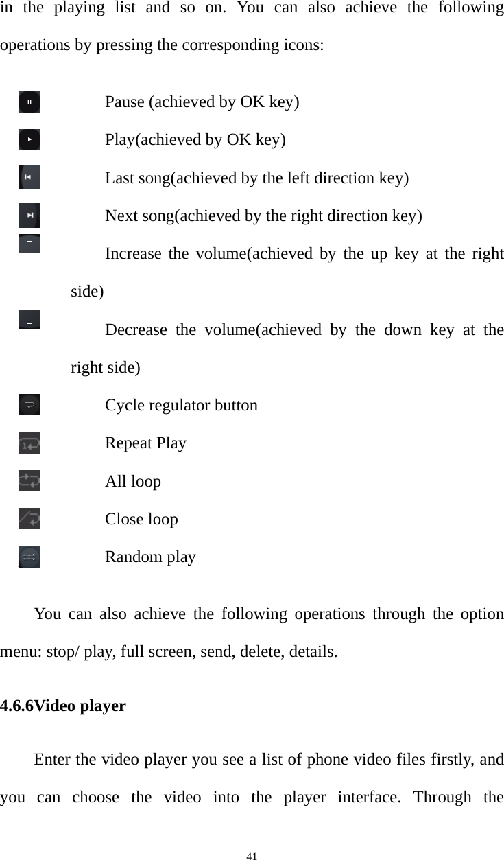   41in the playing list and so on. You can also achieve the following operations by pressing the corresponding icons: Pause (achieved by OK key) Play(achieved by OK key) Last song(achieved by the left direction key) Next song(achieved by the right direction key) Increase the volume(achieved by the up key at the right side) Decrease the volume(achieved by the down key at the right side) Cycle regulator button Repeat Play All loop Close loop Random play You can also achieve the following operations through the option menu: stop/ play, full screen, send, delete, details. 4.6.6Video player Enter the video player you see a list of phone video files firstly, and   you can choose the video into the player interface. Through the 