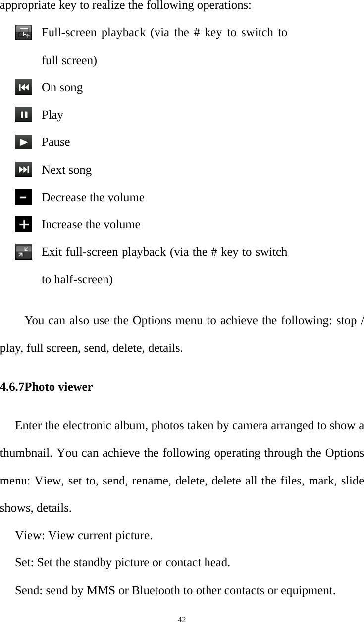   42appropriate key to realize the following operations:Full-screen playback (via the # key to switch to full screen)On songPlayPauseNext song Decrease the volumeIncrease the volumeExit full-screen playback (via the # key to switch to half-screen)You can also use the Options menu to achieve the following: stop / play, full screen, send, delete, details.4.6.7Photo viewer Enter the electronic album, photos taken by camera arranged to show a thumbnail. You can achieve the following operating through the Options menu: View, set to, send, rename, delete, delete all the files, mark, slide shows, details.View: View current picture. Set: Set the standby picture or contact head.   Send: send by MMS or Bluetooth to other contacts or equipment.   