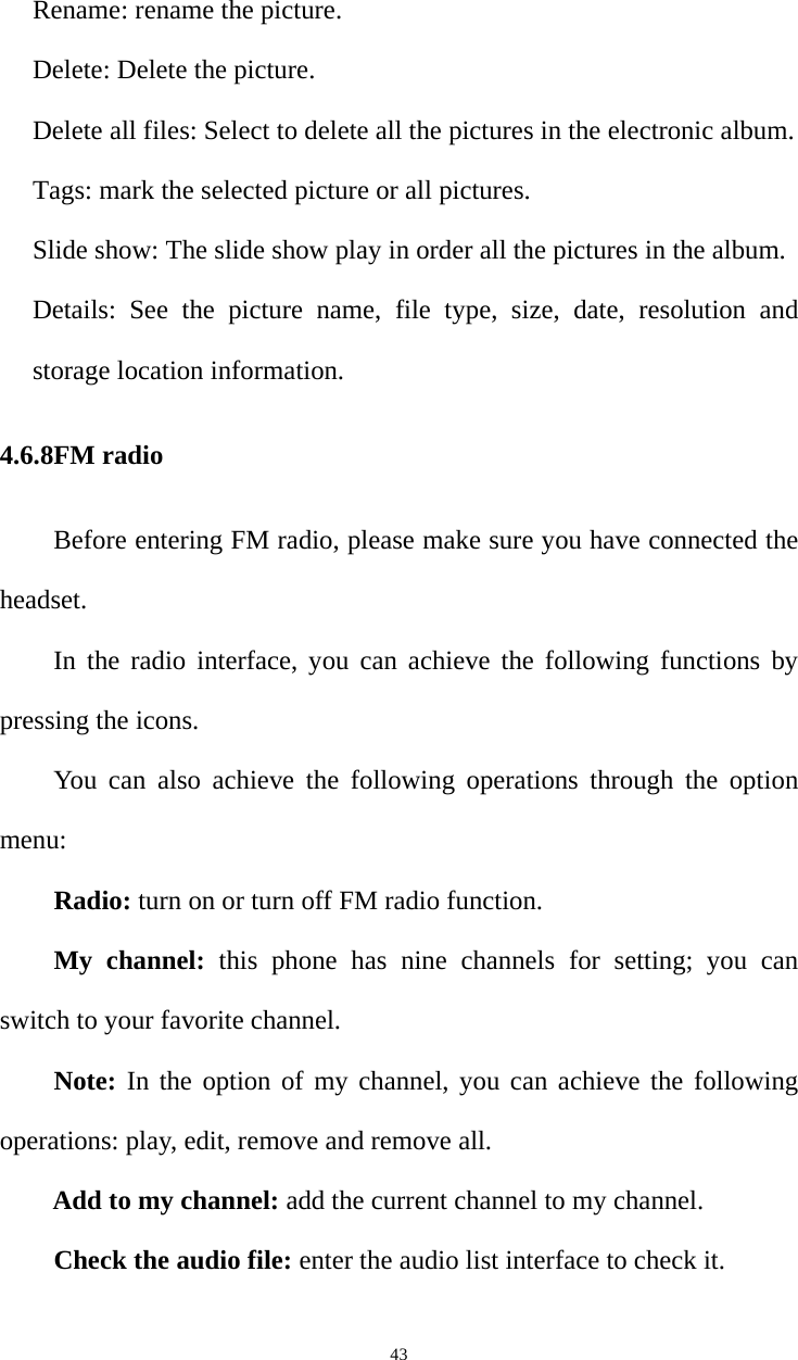   43Rename: rename the picture.   Delete: Delete the picture.   Delete all files: Select to delete all the pictures in the electronic album.   Tags: mark the selected picture or all pictures.   Slide show: The slide show play in order all the pictures in the album.   Details: See the picture name, file type, size, date, resolution and storage location information. 4.6.8FM radio Before entering FM radio, please make sure you have connected the headset. In the radio interface, you can achieve the following functions by pressing the icons. You can also achieve the following operations through the option menu: Radio: turn on or turn off FM radio function. My channel: this phone has nine channels for setting; you can switch to your favorite channel. Note: In the option of my channel, you can achieve the following operations: play, edit, remove and remove all. Add to my channel: add the current channel to my channel. Check the audio file: enter the audio list interface to check it. 