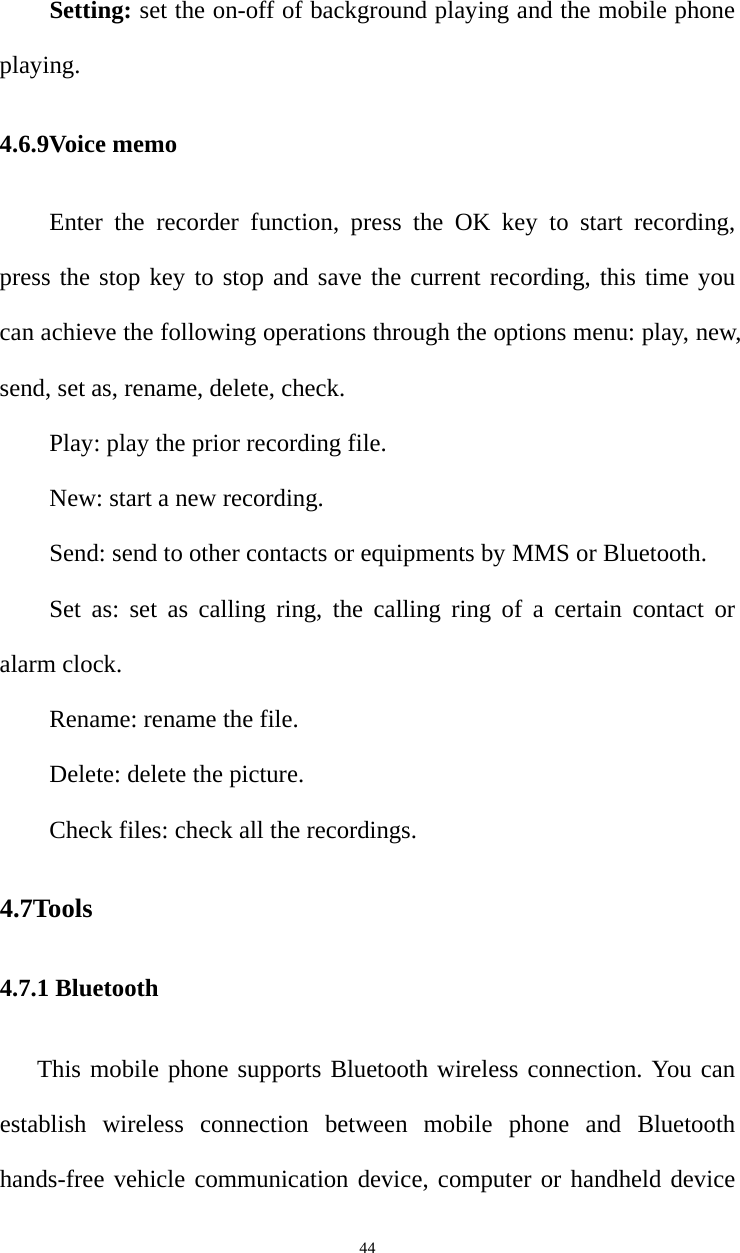   44Setting: set the on-off of background playing and the mobile phone playing.  4.6.9Voice memo Enter the recorder function, press the OK key to start recording, press the stop key to stop and save the current recording, this time you can achieve the following operations through the options menu: play, new, send, set as, rename, delete, check.   Play: play the prior recording file.   New: start a new recording. Send: send to other contacts or equipments by MMS or Bluetooth.   Set as: set as calling ring, the calling ring of a certain contact or alarm clock.   Rename: rename the file.   Delete: delete the picture.   Check files: check all the recordings.   4.7Tools 4.7.1 Bluetooth This mobile phone supports Bluetooth wireless connection. You can establish wireless connection between mobile phone and Bluetooth hands-free vehicle communication device, computer or handheld device 