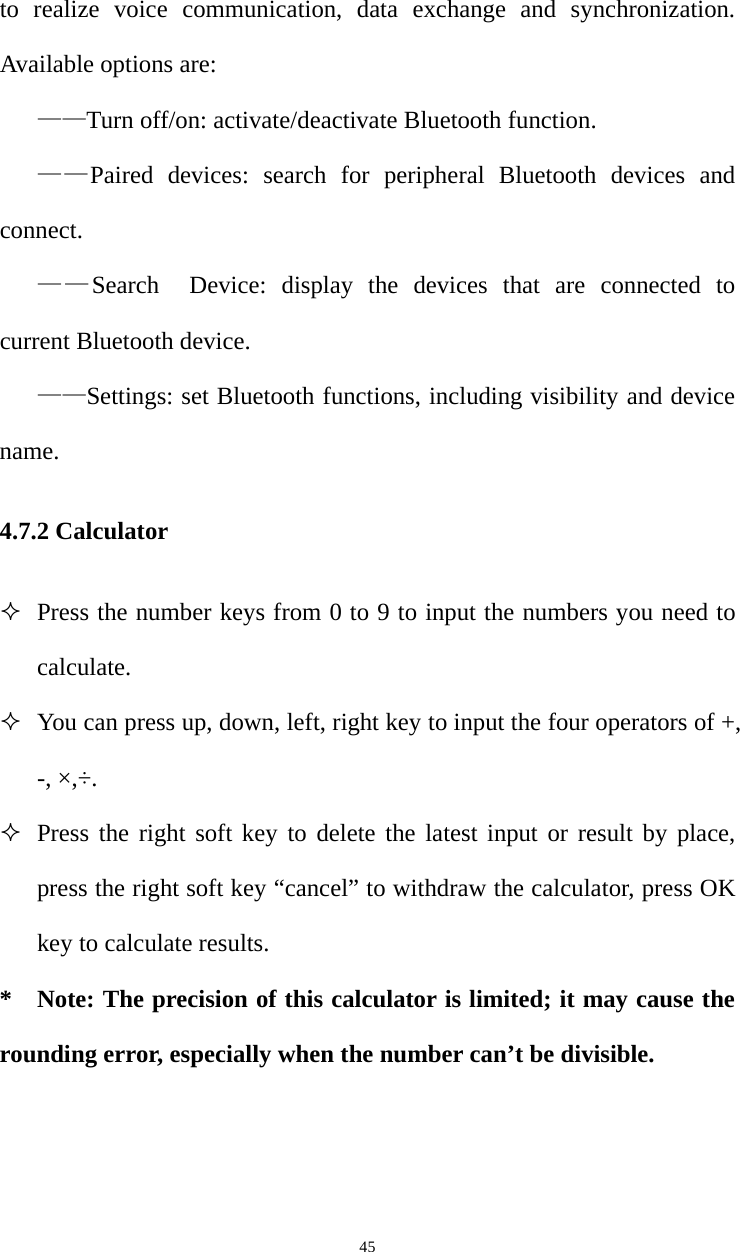   45to realize voice communication, data exchange and synchronization. Available options are: ——Turn off/on: activate/deactivate Bluetooth function. ——Paired devices: search for peripheral Bluetooth devices and connect. ——Search  Device: display the devices that are connected to current Bluetooth device. ——Settings: set Bluetooth functions, including visibility and device name. 4.7.2 Calculator  Press the number keys from 0 to 9 to input the numbers you need to calculate.   You can press up, down, left, right key to input the four operators of +, -, ×,÷.  Press the right soft key to delete the latest input or result by place, press the right soft key “cancel” to withdraw the calculator, press OK key to calculate results. * Note: The precision of this calculator is limited; it may cause the rounding error, especially when the number can’t be divisible. 