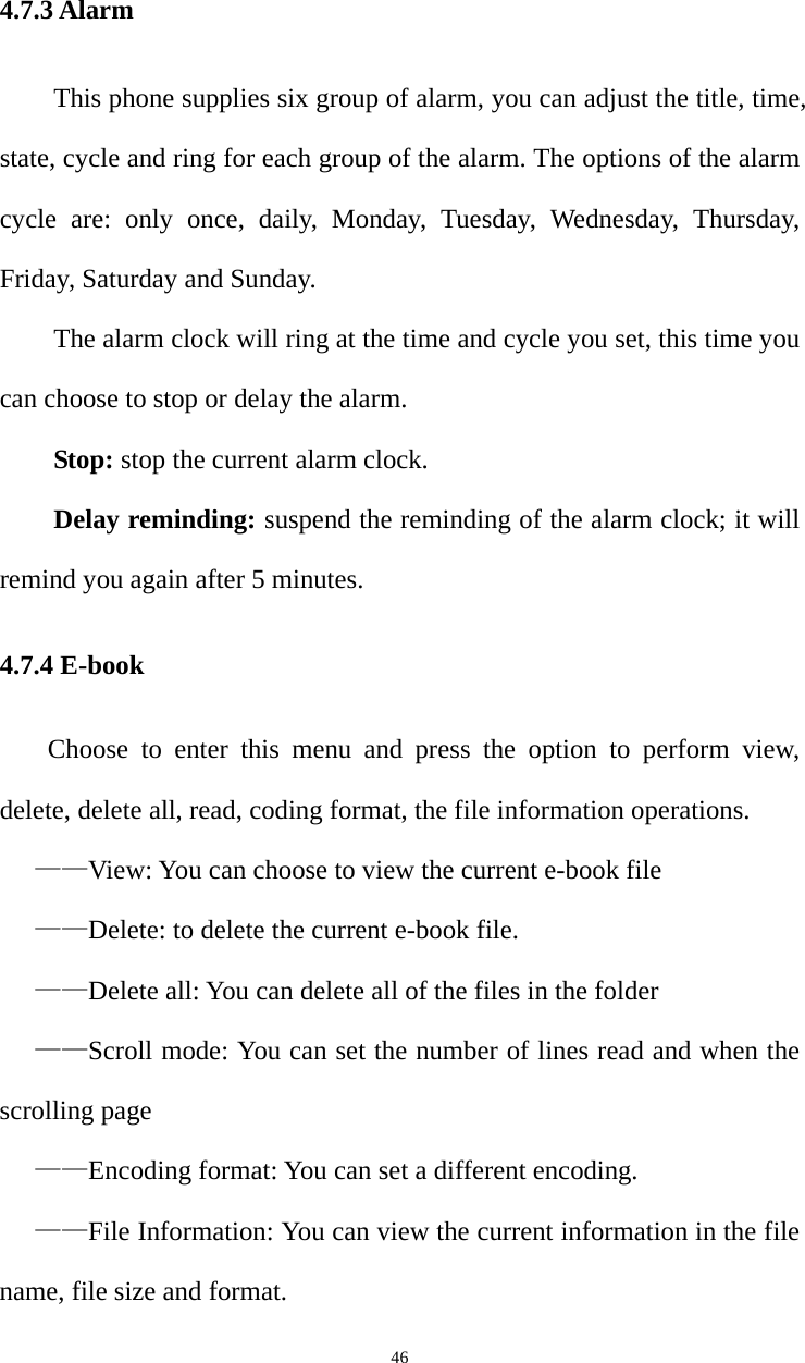   464.7.3 Alarm This phone supplies six group of alarm, you can adjust the title, time, state, cycle and ring for each group of the alarm. The options of the alarm cycle are: only once, daily, Monday, Tuesday, Wednesday, Thursday, Friday, Saturday and Sunday.   The alarm clock will ring at the time and cycle you set, this time you can choose to stop or delay the alarm.   Stop: stop the current alarm clock.   Delay reminding: suspend the reminding of the alarm clock; it will remind you again after 5 minutes. 4.7.4 E-book Choose to enter this menu and press the option to perform view, delete, delete all, read, coding format, the file information operations. ——View: You can choose to view the current e-book file ——Delete: to delete the current e-book file. ——Delete all: You can delete all of the files in the folder ——Scroll mode: You can set the number of lines read and when the scrolling page ——Encoding format: You can set a different encoding. ——File Information: You can view the current information in the file name, file size and format. 