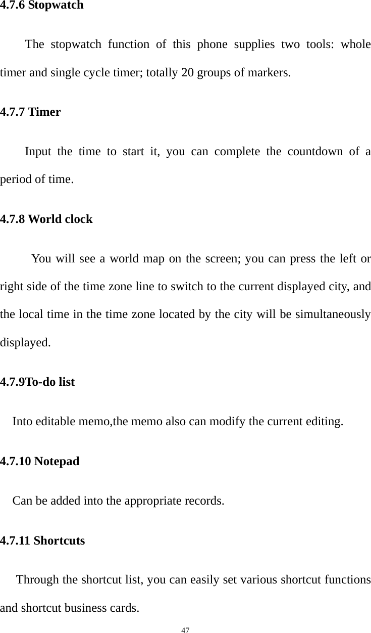   474.7.6 Stopwatch   The stopwatch function of this phone supplies two tools: whole timer and single cycle timer; totally 20 groups of markers. 4.7.7 Timer Input the time to start it, you can complete the countdown of a period of time. 4.7.8 World clock You will see a world map on the screen; you can press the left or right side of the time zone line to switch to the current displayed city, and the local time in the time zone located by the city will be simultaneously displayed. 4.7.9To-do list Into editable memo,the memo also can modify the current editing. 4.7.10 Notepad Can be added into the appropriate records. 4.7.11 Shortcuts Through the shortcut list, you can easily set various shortcut functions and shortcut business cards. 