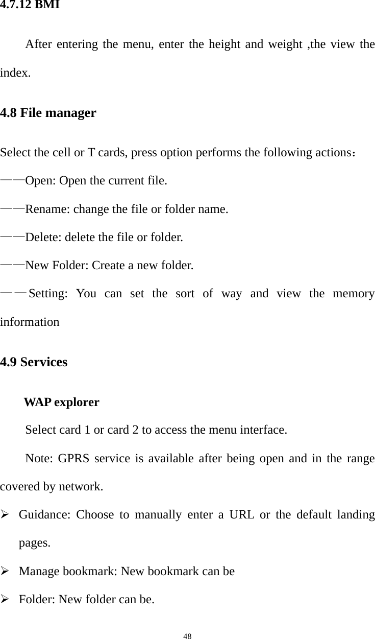   484.7.12 BMI After entering the menu, enter the height and weight ,the view the index. 4.8 File manager Select the cell or T cards, press option performs the following actions： ——Open: Open the current file. ——Rename: change the file or folder name.   ——Delete: delete the file or folder.   ——New Folder: Create a new folder.   ——Setting: You can set the sort of way and view the memory information 4.9 Services      WAP explorer Select card 1 or card 2 to access the menu interface.   Note: GPRS service is available after being open and in the range covered by network.  Guidance: Choose to manually enter a URL or the default landing pages.  Manage bookmark: New bookmark can be    Folder: New folder can be. 