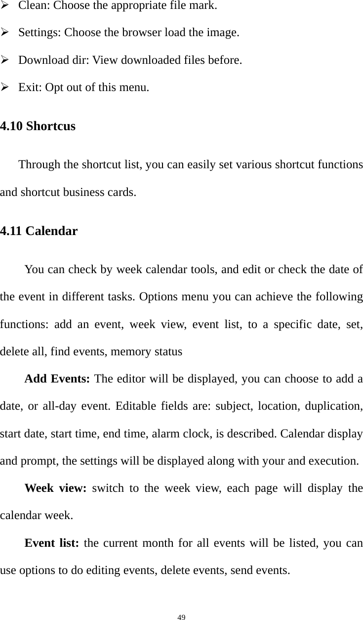   49 Clean: Choose the appropriate file mark.  Settings: Choose the browser load the image.  Download dir: View downloaded files before.  Exit: Opt out of this menu. 4.10 Shortcus Through the shortcut list, you can easily set various shortcut functions and shortcut business cards. 4.11 Calendar You can check by week calendar tools, and edit or check the date of the event in different tasks. Options menu you can achieve the following functions: add an event, week view, event list, to a specific date, set, delete all, find events, memory status Add Events: The editor will be displayed, you can choose to add a date, or all-day event. Editable fields are: subject, location, duplication, start date, start time, end time, alarm clock, is described. Calendar display and prompt, the settings will be displayed along with your and execution.   Week view: switch to the week view, each page will display the calendar week.   Event list: the current month for all events will be listed, you can use options to do editing events, delete events, send events.   