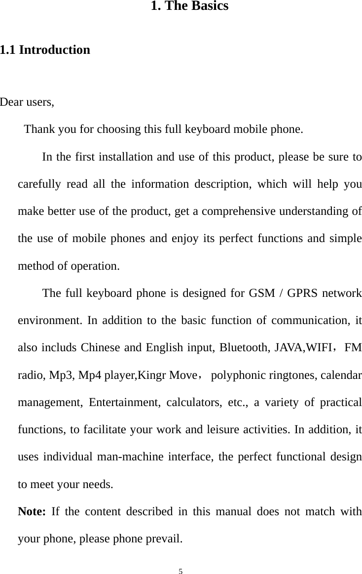   5  1. The Basics 1.1 Introduction  Dear users,   Thank you for choosing this full keyboard mobile phone.         In the first installation and use of this product, please be sure to carefully read all the information description, which will help you make better use of the product, get a comprehensive understanding of the use of mobile phones and enjoy its perfect functions and simple method of operation.       The full keyboard phone is designed for GSM / GPRS network environment. In addition to the basic function of communication, it also includs Chinese and English input, Bluetooth, JAVA,WIFI，FM radio, Mp3, Mp4 player,Kingr Move， polyphonic ringtones, calendar management, Entertainment, calculators, etc., a variety of practical functions, to facilitate your work and leisure activities. In addition, it uses individual man-machine interface, the perfect functional design to meet your needs.   Note: If the content described in this manual does not match with your phone, please phone prevail.   