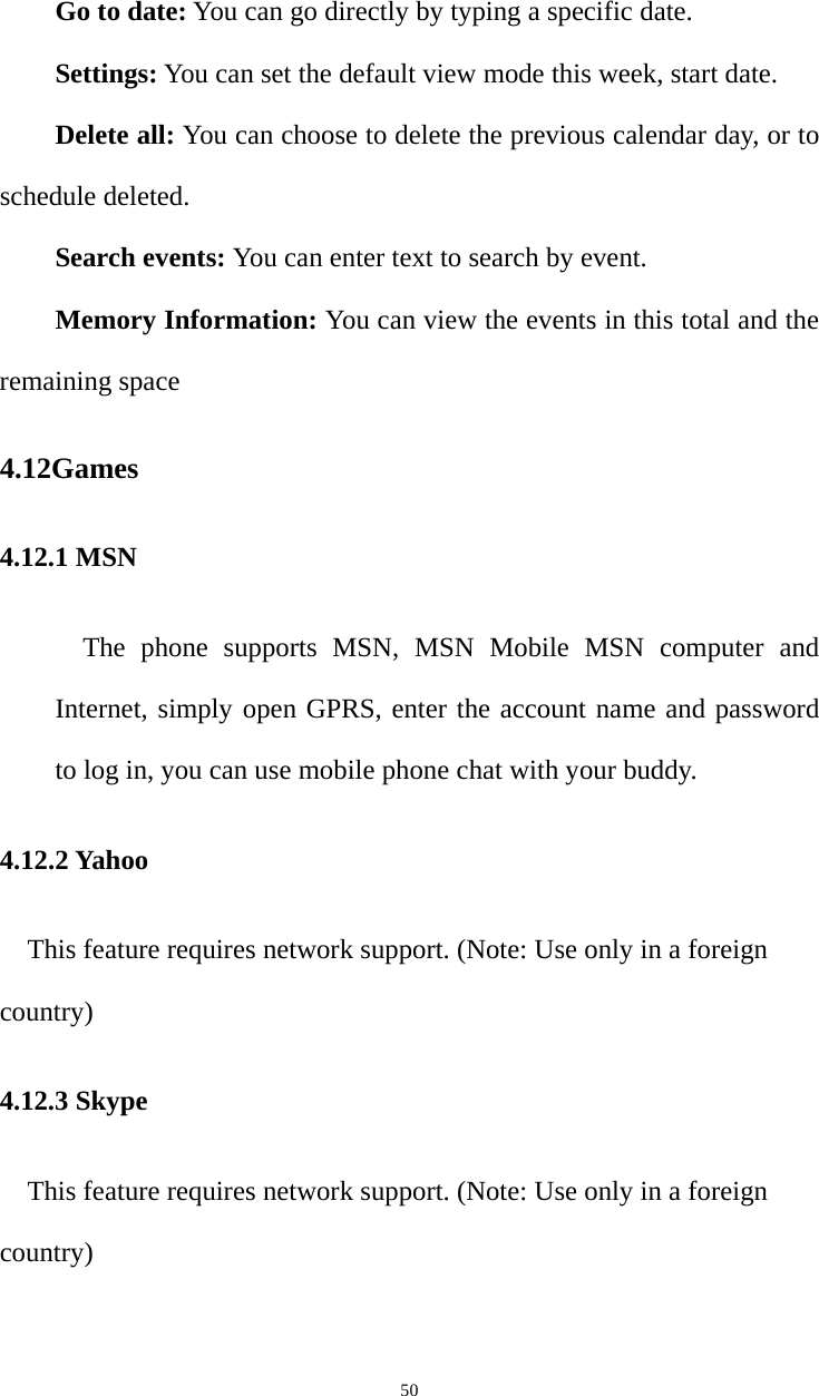   50Go to date: You can go directly by typing a specific date.   Settings: You can set the default view mode this week, start date.   Delete all: You can choose to delete the previous calendar day, or to schedule deleted.   Search events: You can enter text to search by event.   Memory Information: You can view the events in this total and the remaining space 4.12Games 4.12.1 MSN The phone supports MSN, MSN Mobile MSN computer and Internet, simply open GPRS, enter the account name and password to log in, you can use mobile phone chat with your buddy. 4.12.2 Yahoo This feature requires network support. (Note: Use only in a foreign country) 4.12.3 Skype This feature requires network support. (Note: Use only in a foreign country) 