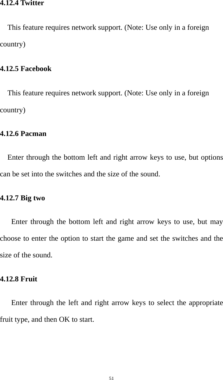   514.12.4 Twitter This feature requires network support. (Note: Use only in a foreign country) 4.12.5 Facebook This feature requires network support. (Note: Use only in a foreign country) 4.12.6 Pacman     Enter through the bottom left and right arrow keys to use, but options can be set into the switches and the size of the sound. 4.12.7 Big two    Enter through the bottom left and right arrow keys to use, but may choose to enter the option to start the game and set the switches and the size of the sound. 4.12.8 Fruit Enter through the left and right arrow keys to select the appropriate fruit type, and then OK to start. 