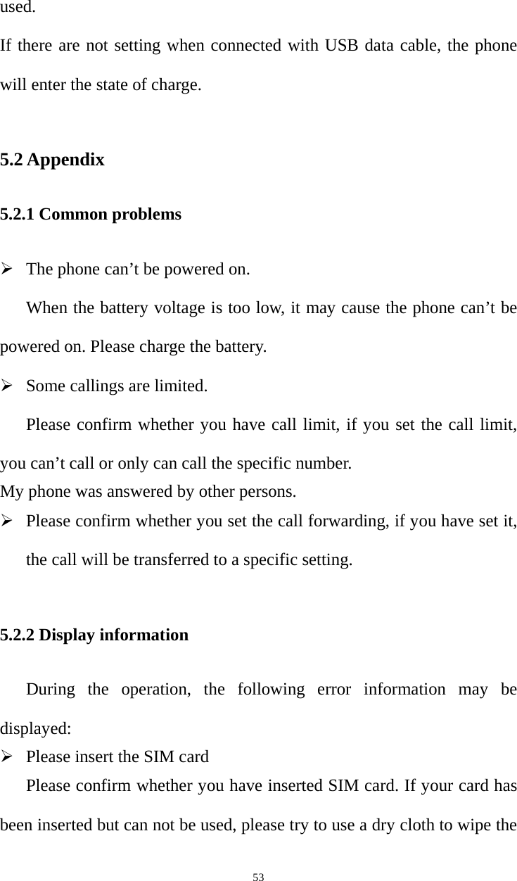   53used.  If there are not setting when connected with USB data cable, the phone will enter the state of charge. 5.2 Appendix 5.2.1 Common problems  The phone can’t be powered on.   When the battery voltage is too low, it may cause the phone can’t be powered on. Please charge the battery.    Some callings are limited.   Please confirm whether you have call limit, if you set the call limit, you can’t call or only can call the specific number.   My phone was answered by other persons.    Please confirm whether you set the call forwarding, if you have set it, the call will be transferred to a specific setting.    5.2.2 Display information During the operation, the following error information may be displayed:   Please insert the SIM card Please confirm whether you have inserted SIM card. If your card has been inserted but can not be used, please try to use a dry cloth to wipe the 