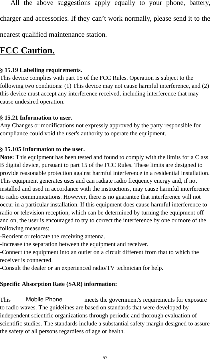   57All the above suggestions apply equally to your phone, battery, charger and accessories. If they can’t work normally, please send it to the nearest qualified maintenance station.FCC Caution.   § 15.19 Labelling requirements. This device complies with part 15 of the FCC Rules. Operation is subject to the following two conditions: (1) This device may not cause harmful interference, and (2) this device must accept any interference received, including interference that may cause undesired operation.  § 15.21 Information to user. Any Changes or modifications not expressly approved by the party responsible for compliance could void the user&apos;s authority to operate the equipment.   § 15.105 Information to the user. Note: This equipment has been tested and found to comply with the limits for a Class B digital device, pursuant to part 15 of the FCC Rules. These limits are designed to provide reasonable protection against harmful interference in a residential installation. This equipment generates uses and can radiate radio frequency energy and, if not installed and used in accordance with the instructions, may cause harmful interference to radio communications. However, there is no guarantee that interference will not occur in a particular installation. If this equipment does cause harmful interference to radio or television reception, which can be determined by turning the equipment off and on, the user is encouraged to try to correct the interference by one or more of the following measures: -Reorient or relocate the receiving antenna. -Increase the separation between the equipment and receiver. -Connect the equipment into an outlet on a circuit different from that to which the receiver is connected. -Consult the dealer or an experienced radio/TV technician for help.  Specific Absorption Rate (SAR) information:  This   meets the government&apos;s requirements for exposure to radio waves. The guidelines are based on standards that were developed by independent scientific organizations through periodic and thorough evaluation of scientific studies. The standards include a substantial safety margin designed to assure the safety of all persons regardless of age or health. Mobile Phone