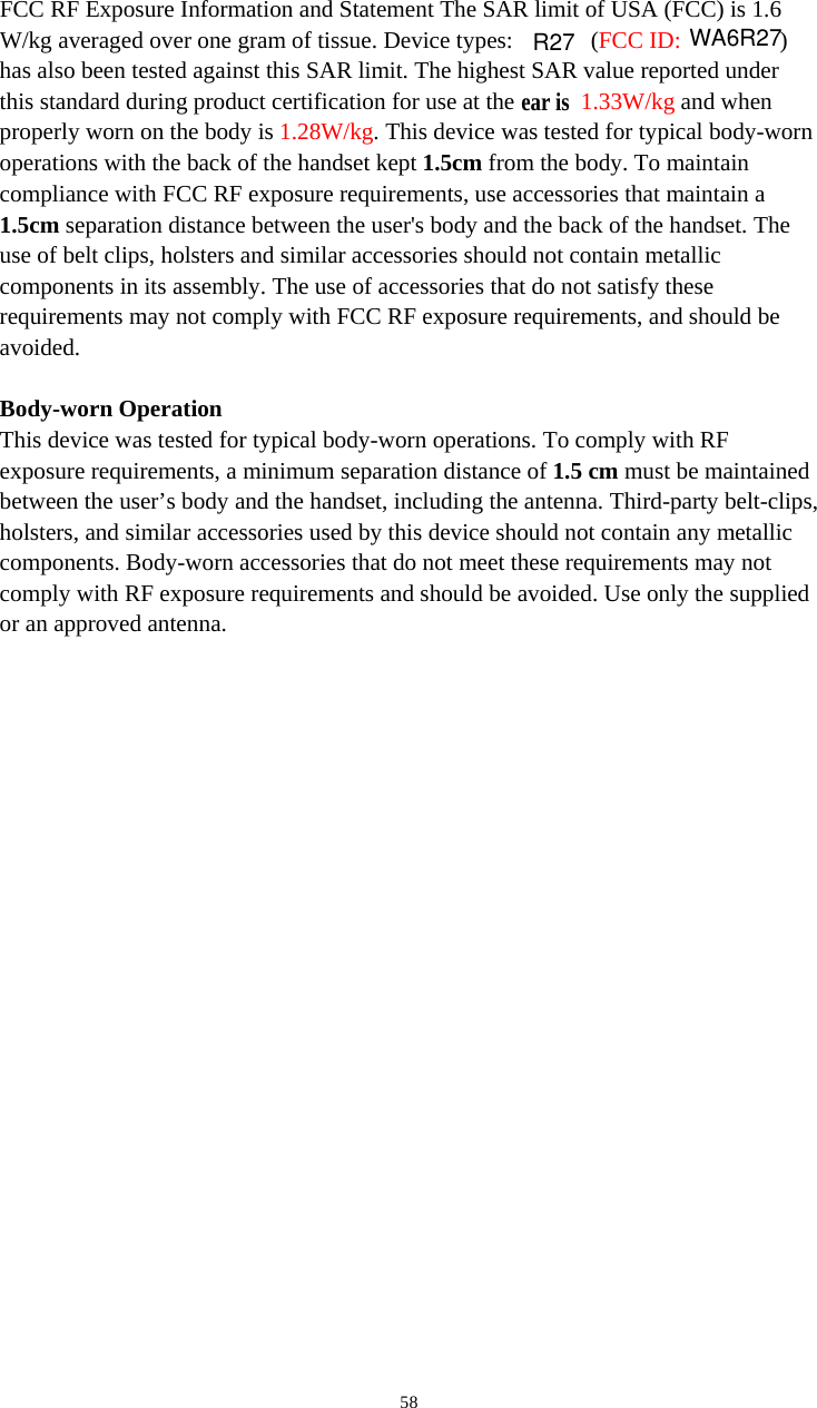   58FCC RF Exposure Information and Statement The SAR limit of USA (FCC) is 1.6 W/kg averaged over one gram of tissue. Device types:   (FCC ID:  ) has also been tested against this SAR limit. The highest SAR value reported under this standard during product certification for use at the  ear is 1.33W/kg and when properly worn on the body is 1.28W/kg. This device was tested for typical body-worn operations with the back of the handset kept 1.5cm from the body. To maintain compliance with FCC RF exposure requirements, use accessories that maintain a 1.5cm separation distance between the user&apos;s body and the back of the handset. The use of belt clips, holsters and similar accessories should not contain metallic components in its assembly. The use of accessories that do not satisfy these requirements may not comply with FCC RF exposure requirements, and should be avoided.  Body-worn Operation This device was tested for typical body-worn operations. To comply with RF exposure requirements, a minimum separation distance of 1.5 cm must be maintained between the user’s body and the handset, including the antenna. Third-party belt-clips, holsters, and similar accessories used by this device should not contain any metallic components. Body-worn accessories that do not meet these requirements may not comply with RF exposure requirements and should be avoided. Use only the supplied or an approved antenna.  WA6R27R27