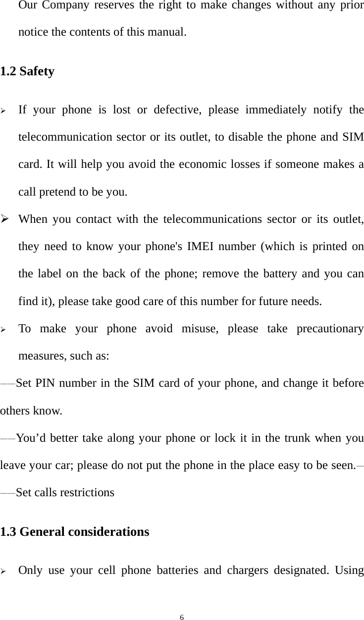   6Our Company reserves the right to make changes without any prior notice the contents of this manual. 1.2 Safety  If your phone is lost or defective, please immediately notify the telecommunication sector or its outlet, to disable the phone and SIM card. It will help you avoid the economic losses if someone makes a call pretend to be you.  When you contact with the telecommunications sector or its outlet, they need to know your phone&apos;s IMEI number (which is printed on the label on the back of the phone; remove the battery and you can find it), please take good care of this number for future needs.  To make your phone avoid misuse, please take precautionary measures, such as:   ——Set PIN number in the SIM card of your phone, and change it before others know. ——You’d better take along your phone or lock it in the trunk when you leave your car; please do not put the phone in the place easy to be seen.———Set calls restrictions 1.3 General considerations  Only use your cell phone batteries and chargers designated. Using 