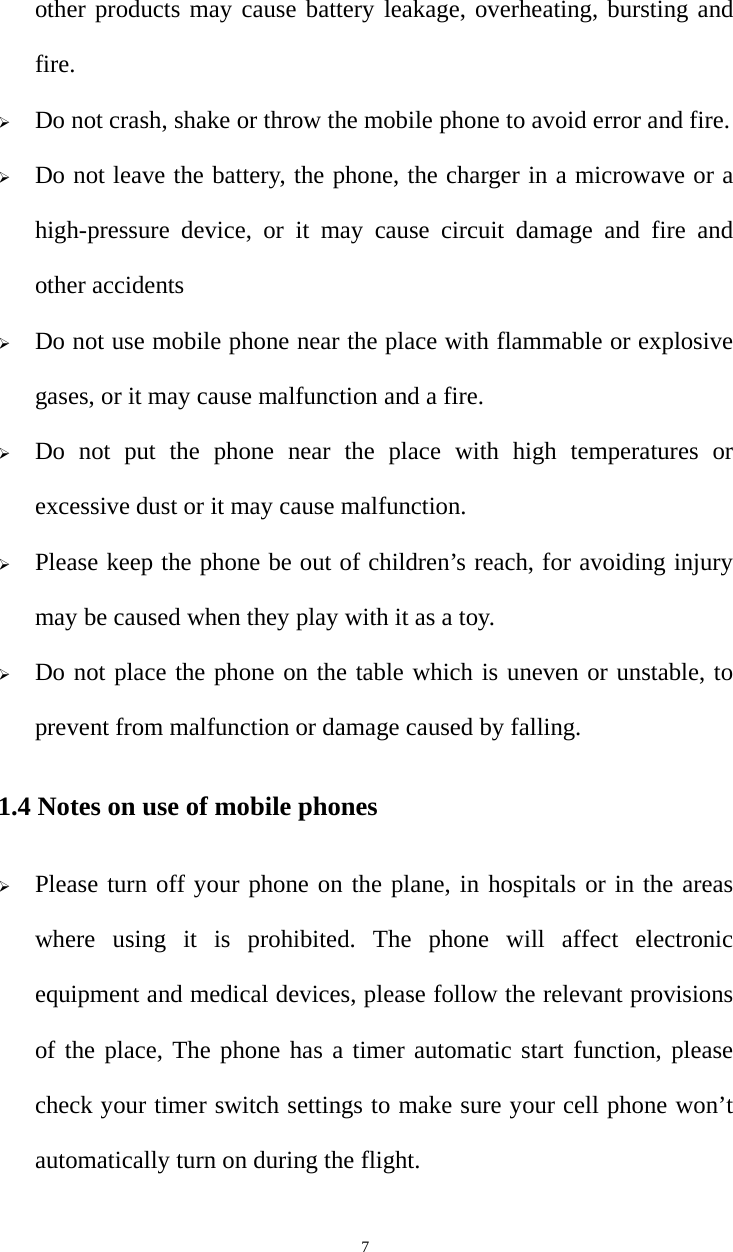   7other products may cause battery leakage, overheating, bursting and fire.  Do not crash, shake or throw the mobile phone to avoid error and fire.  Do not leave the battery, the phone, the charger in a microwave or a high-pressure device, or it may cause circuit damage and fire and other accidents  Do not use mobile phone near the place with flammable or explosive gases, or it may cause malfunction and a fire.  Do not put the phone near the place with high temperatures or excessive dust or it may cause malfunction.  Please keep the phone be out of children’s reach, for avoiding injury may be caused when they play with it as a toy.  Do not place the phone on the table which is uneven or unstable, to prevent from malfunction or damage caused by falling. 1.4 Notes on use of mobile phones  Please turn off your phone on the plane, in hospitals or in the areas where using it is prohibited. The phone will affect electronic equipment and medical devices, please follow the relevant provisions of the place, The phone has a timer automatic start function, please check your timer switch settings to make sure your cell phone won’t automatically turn on during the flight. 