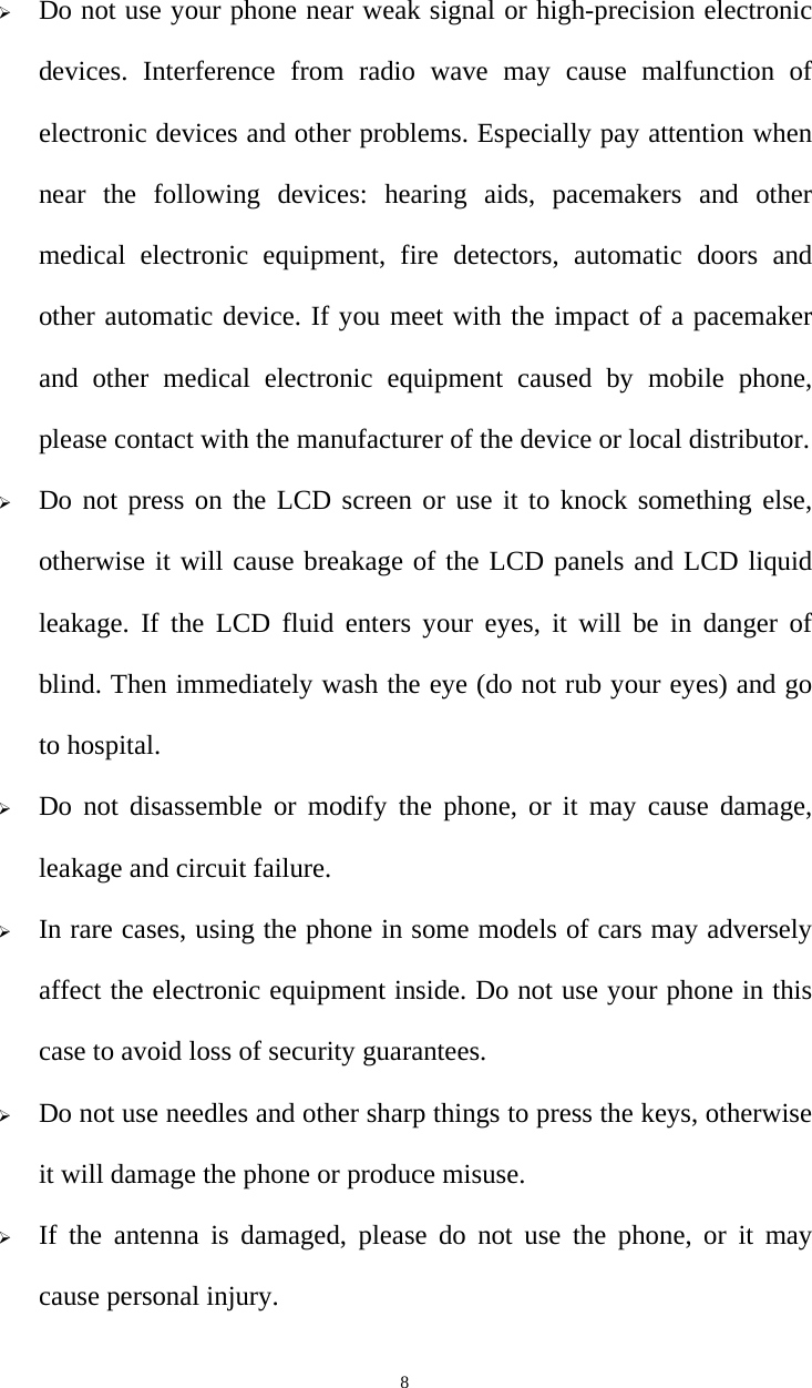   8 Do not use your phone near weak signal or high-precision electronic devices. Interference from radio wave may cause malfunction of electronic devices and other problems. Especially pay attention when near the following devices: hearing aids, pacemakers and other medical electronic equipment, fire detectors, automatic doors and other automatic device. If you meet with the impact of a pacemaker and other medical electronic equipment caused by mobile phone, please contact with the manufacturer of the device or local distributor.  Do not press on the LCD screen or use it to knock something else, otherwise it will cause breakage of the LCD panels and LCD liquid leakage. If the LCD fluid enters your eyes, it will be in danger of blind. Then immediately wash the eye (do not rub your eyes) and go to hospital.  Do not disassemble or modify the phone, or it may cause damage, leakage and circuit failure.    In rare cases, using the phone in some models of cars may adversely affect the electronic equipment inside. Do not use your phone in this case to avoid loss of security guarantees.  Do not use needles and other sharp things to press the keys, otherwise it will damage the phone or produce misuse.  If the antenna is damaged, please do not use the phone, or it may cause personal injury. 