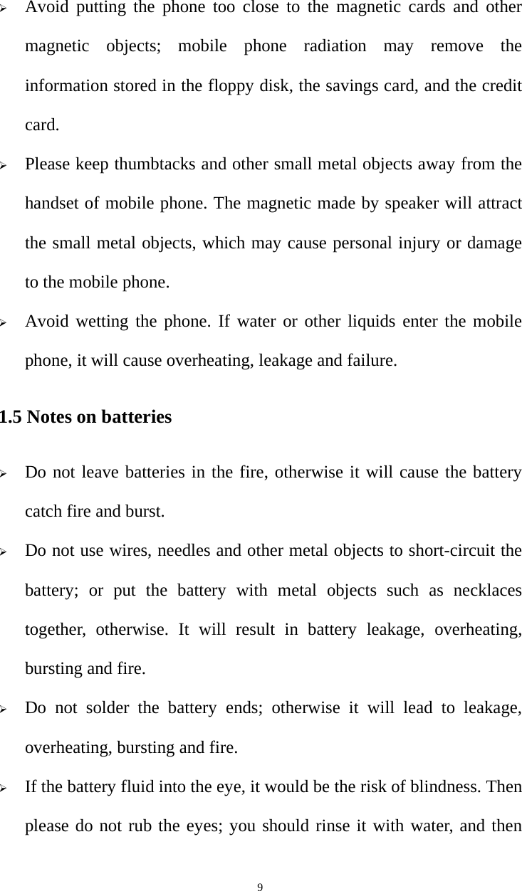   9 Avoid putting the phone too close to the magnetic cards and other magnetic objects; mobile phone radiation may remove the information stored in the floppy disk, the savings card, and the credit card.  Please keep thumbtacks and other small metal objects away from the handset of mobile phone. The magnetic made by speaker will attract the small metal objects, which may cause personal injury or damage to the mobile phone.  Avoid wetting the phone. If water or other liquids enter the mobile phone, it will cause overheating, leakage and failure. 1.5 Notes on batteries  Do not leave batteries in the fire, otherwise it will cause the battery catch fire and burst.  Do not use wires, needles and other metal objects to short-circuit the battery; or put the battery with metal objects such as necklaces together, otherwise. It will result in battery leakage, overheating, bursting and fire.  Do not solder the battery ends; otherwise it will lead to leakage, overheating, bursting and fire.  If the battery fluid into the eye, it would be the risk of blindness. Then please do not rub the eyes; you should rinse it with water, and then 