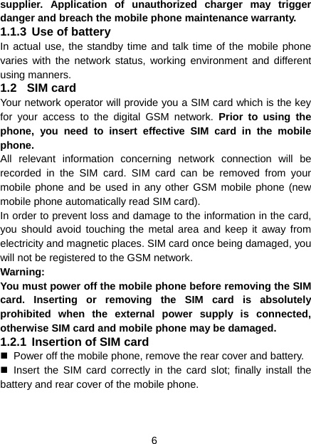 6 supplier. Application of unauthorized charger may trigger danger and breach the mobile phone maintenance warranty. 1.1.3 Use of battery In actual use, the standby time and talk time of the mobile phone varies with the network status, working environment and different using manners. 1.2 SIM card Your network operator will provide you a SIM card which is the key for your access to the digital GSM network. Prior to using the phone, you need to insert effective SIM card in the mobile phone. All relevant information concerning network connection will be recorded in the SIM card. SIM card can be removed from your mobile phone and be used in any other GSM mobile phone (new mobile phone automatically read SIM card). In order to prevent loss and damage to the information in the card, you should avoid touching the metal area and keep it away from electricity and magnetic places. SIM card once being damaged, you will not be registered to the GSM network. Warning:  You must power off the mobile phone before removing the SIM card. Inserting or removing the SIM card is absolutely prohibited when the external power supply is connected, otherwise SIM card and mobile phone may be damaged. 1.2.1 Insertion of SIM card   Power off the mobile phone, remove the rear cover and battery.  Insert the SIM card correctly in the card slot; finally install the battery and rear cover of the mobile phone. 