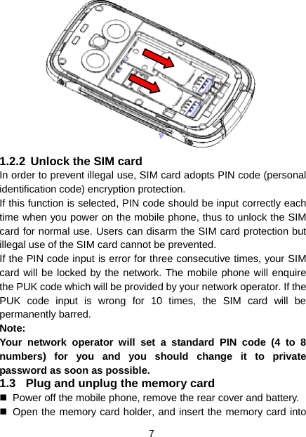 7  1.2.2 Unlock the SIM card In order to prevent illegal use, SIM card adopts PIN code (personal identification code) encryption protection. If this function is selected, PIN code should be input correctly each time when you power on the mobile phone, thus to unlock the SIM card for normal use. Users can disarm the SIM card protection but illegal use of the SIM card cannot be prevented. If the PIN code input is error for three consecutive times, your SIM card will be locked by the network. The mobile phone will enquire the PUK code which will be provided by your network operator. If the PUK code input is wrong for 10 times, the SIM card will be permanently barred. Note: Your network operator will set a standard PIN code (4 to 8 numbers) for you and you should change it to private password as soon as possible. 1.3  Plug and unplug the memory card   Power off the mobile phone, remove the rear cover and battery.   Open the memory card holder, and insert the memory card into 