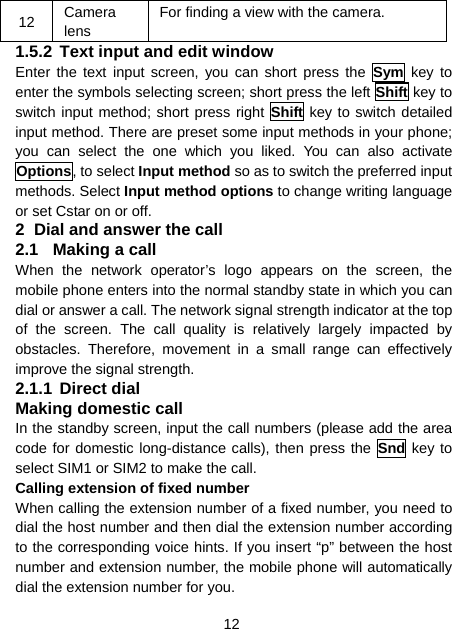 12 12  Camera lens For finding a view with the camera. 1.5.2 Text input and edit window Enter the text input screen, you can short press the Sym key to enter the symbols selecting screen; short press the left Shift key to switch input method; short press right Shift key to switch detailed input method. There are preset some input methods in your phone; you can select the one which you liked. You can also activate Options, to select Input method so as to switch the preferred input methods. Select Input method options to change writing language or set Cstar on or off. 2  Dial and answer the call 2.1  Making a call When the network operator’s logo appears on the screen, the mobile phone enters into the normal standby state in which you can dial or answer a call. The network signal strength indicator at the top of the screen. The call quality is relatively largely impacted by obstacles. Therefore, movement in a small range can effectively improve the signal strength. 2.1.1 Direct dial Making domestic call In the standby screen, input the call numbers (please add the area code for domestic long-distance calls), then press the Snd key to select SIM1 or SIM2 to make the call. Calling extension of fixed number When calling the extension number of a fixed number, you need to dial the host number and then dial the extension number according to the corresponding voice hints. If you insert “p” between the host number and extension number, the mobile phone will automatically dial the extension number for you. 