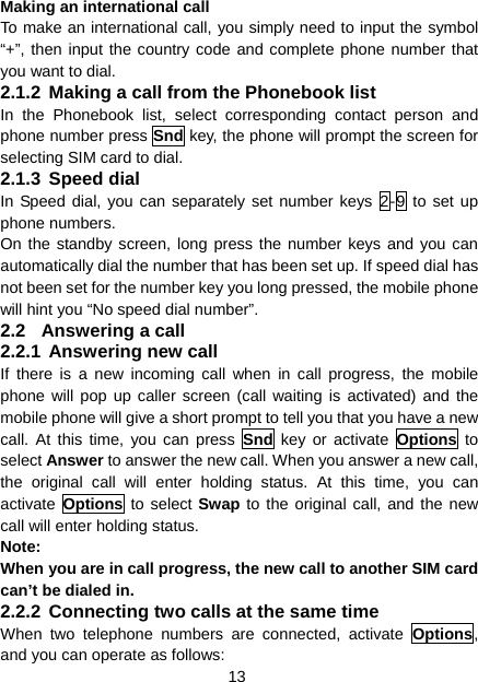 13 Making an international call To make an international call, you simply need to input the symbol “+”, then input the country code and complete phone number that you want to dial. 2.1.2 Making a call from the Phonebook list In the Phonebook list, select corresponding contact person and phone number press Snd key, the phone will prompt the screen for selecting SIM card to dial. 2.1.3 Speed dial In Speed dial, you can separately set number keys 2-9 to set up phone numbers. On the standby screen, long press the number keys and you can automatically dial the number that has been set up. If speed dial has not been set for the number key you long pressed, the mobile phone will hint you “No speed dial number”. 2.2  Answering a call 2.2.1 Answering new call If there is a new incoming call when in call progress, the mobile phone will pop up caller screen (call waiting is activated) and the mobile phone will give a short prompt to tell you that you have a new call. At this time, you can press Snd key or activate Options to select Answer to answer the new call. When you answer a new call, the original call will enter holding status. At this time, you can activate  Options to select Swap to the original call, and the new call will enter holding status. Note: When you are in call progress, the new call to another SIM card can’t be dialed in. 2.2.2 Connecting two calls at the same time When two telephone numbers are connected, activate Options, and you can operate as follows: 