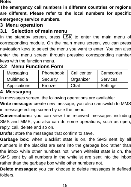 15 Note: The emergency call numbers in different countries or regions are different. Please refer to the local numbers for specific emergency service numbers. 3 Menu operation 3.1  Selection of main menu In the standby screen, press LSK to enter the main menu of corresponding module. On the main menu screen, you can press navigation keys to select the menu you want to enter. You can also enter the menu screen through pressing corresponding number keys with the function menu. 3.2 Menu Functions Form Messaging Phonebook Call center Camcorder Multimedia Security Organizer Services Applications Emoze  Chat  Settings 4 Messaging In messages screen, the following operations are available: Write message: create new message, you also can switch to MMS in message editing screen by use the menu. Conversations:  you can view the received messages including SMS and MMS; you also can do some operations, such as open, reply, call, delete and so on. Drafts: store the messages that confirm to save. Garbage box: when Blacklist state is on, the SMS sent by all numbers in the blacklist are sent into the garbage box rather than the inbox while other numbers not; when whitelist state is on, the SMS sent by all numbers in the whitelist are sent into the inbox rather than the garbage box while other numbers not. Delete messages: you can choose to delete messages in defined folders. 