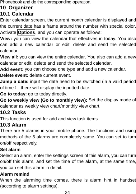 24 Phonebook and do the corresponding operation. 10  Organizer 10.1 Calendar Enter calendar screen, the current month calendar is displayed and the current date has a frame around the number with special color. Activate Options, and you can operate as follows: View: you can view the calendar that effectives in today. You also can add a new calendar or edit, delete and send the selected calendar. View all: you can view the entire calendar. You also can add a new calendar or edit, delete and send the selected calendar. Add event: you can choose one type and add a new calendar. Delete event: delete current event. Jump a date: input the date need to be switched (in a valid period of time）, there will display the inputted date. Go to today: go to today directly. Go to weekly view (Go to monthly view): Set the display mode of calendar as weekly view chart/monthly view chart. 10.2 Tasks This function is used for add and view task items. 10.3 Alarm There are 5 alarms in your mobile phone. The functions and using methods of the 5 alarms are completely same. You can set to turn on/off respectively. Set alarm Select an alarm, enter the settings screen of this alarm, you can turn on/off this alarm, and set the time of the alarm, at the same time, you can set this alarm in detail. Alarm remind When the alarming time comes, there is alarm hint in handset (according to alarm settings). 