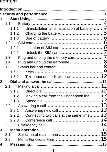 I CONTENT Introduction.............................................................................I Security and performance.....................................................1 1 Start Using....................................................................4 1.1 Battery .................................................... 4 1.1.1 Uninstallation and installation of battery ........4 1.1.2 Charging the battery...............................5 1.1.3 Use of battery ......................................6 1.2 SIM card.................................................. 6 1.2.1 Insertion of SIM card ..............................6 1.2.2 Unlock the SIM card ...............................7 1.3 Plug and unplug the memory card ...................7 1.4 Plug and unplug the earphone........................ 8 1.5 Status bar and content................................. 8 1.5.1 Keys .................................................9 1.5.2 Text input and edit window .....................12 2 Dial and answer the call.............................................12 2.1 Making a call........................................... 12 2.1.1 Direct dial .........................................12 2.1.2 Making a call from the Phonebook list ........13 2.1.3 Speed dial ........................................13 2.2 Answering a call.......................................13 2.2.1 Answering new call ..............................13 2.2.2 Connecting two calls at the same time........13 2.2.3 Conference call ..................................14 2.3 Emergency call ........................................ 14 3 Menu operation...........................................................15 3.1 Selection of main menu.............................. 15 3.2 Menu Functions Form................................15 4 Messaging...................................................................15 