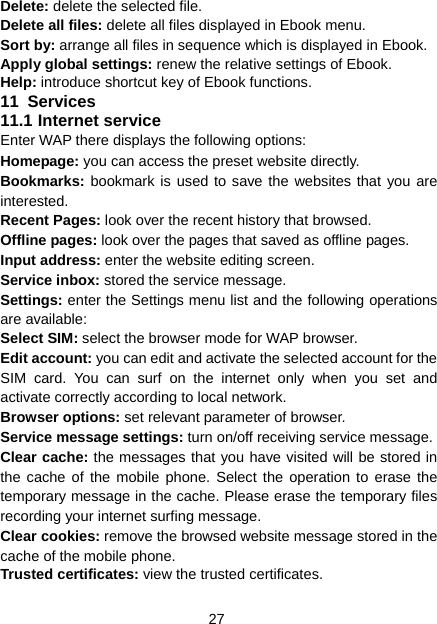 27 Delete: delete the selected file. Delete all files: delete all files displayed in Ebook menu. Sort by: arrange all files in sequence which is displayed in Ebook. Apply global settings: renew the relative settings of Ebook. Help: introduce shortcut key of Ebook functions. 11  Services 11.1 Internet service Enter WAP there displays the following options: Homepage: you can access the preset website directly. Bookmarks: bookmark is used to save the websites that you are interested.  Recent Pages: look over the recent history that browsed.   Offline pages: look over the pages that saved as offline pages. Input address: enter the website editing screen.   Service inbox: stored the service message.   Settings: enter the Settings menu list and the following operations are available:   Select SIM: select the browser mode for WAP browser. Edit account: you can edit and activate the selected account for the SIM card. You can surf on the internet only when you set and activate correctly according to local network.     Browser options: set relevant parameter of browser. Service message settings: turn on/off receiving service message. Clear cache: the messages that you have visited will be stored in the cache of the mobile phone. Select the operation to erase the temporary message in the cache. Please erase the temporary files recording your internet surfing message. Clear cookies: remove the browsed website message stored in the cache of the mobile phone. Trusted certificates: view the trusted certificates. 