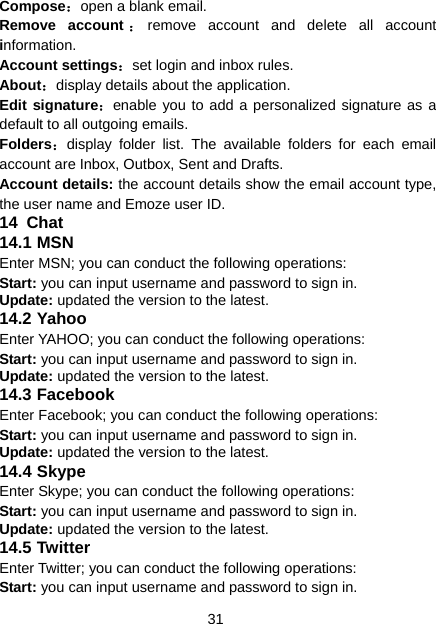 31 Compose：open a blank email. Remove account ：remove account and delete all account information. Account settings：set login and inbox rules. About：display details about the application. Edit signature：enable you to add a personalized signature as a default to all outgoing emails. Folders：display folder list. The available folders for each email account are Inbox, Outbox, Sent and Drafts. Account details: the account details show the email account type, the user name and Emoze user ID. 14  Chat 14.1 MSN Enter MSN; you can conduct the following operations: Start: you can input username and password to sign in. Update: updated the version to the latest. 14.2 Yahoo Enter YAHOO; you can conduct the following operations: Start: you can input username and password to sign in. Update: updated the version to the latest. 14.3 Facebook Enter Facebook; you can conduct the following operations: Start: you can input username and password to sign in. Update: updated the version to the latest. 14.4 Skype Enter Skype; you can conduct the following operations: Start: you can input username and password to sign in. Update: updated the version to the latest. 14.5 Twitter Enter Twitter; you can conduct the following operations: Start: you can input username and password to sign in. 