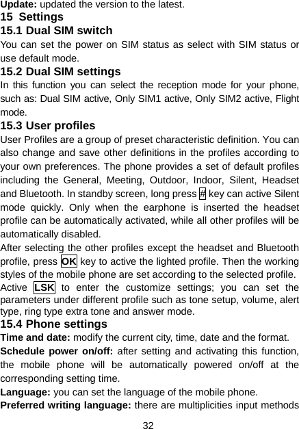 32 Update: updated the version to the latest. 15  Settings 15.1 Dual SIM switch You can set the power on SIM status as select with SIM status or use default mode. 15.2 Dual SIM settings In this function you can select the reception mode for your phone, such as: Dual SIM active, Only SIM1 active, Only SIM2 active, Flight mode. 15.3 User profiles User Profiles are a group of preset characteristic definition. You can also change and save other definitions in the profiles according to your own preferences. The phone provides a set of default profiles including the General, Meeting, Outdoor, Indoor, Silent, Headset and Bluetooth. In standby screen, long press # key can active Silent mode quickly. Only when the earphone is inserted the headset profile can be automatically activated, while all other profiles will be automatically disabled. After selecting the other profiles except the headset and Bluetooth profile, press OK key to active the lighted profile. Then the working styles of the mobile phone are set according to the selected profile.   Active  LSK to enter the customize settings; you can set the parameters under different profile such as tone setup, volume, alert type, ring type extra tone and answer mode. 15.4 Phone settings Time and date: modify the current city, time, date and the format. Schedule power on/off: after setting and activating this function, the mobile phone will be automatically powered on/off at the corresponding setting time. Language: you can set the language of the mobile phone. Preferred writing language: there are multiplicities input methods 