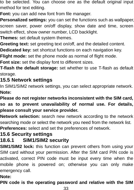 33 to be selected. You can choose one as the default original input method for text editing. Font: you can add new font from file manager. Personalized settings: you can set the functions such as wallpaper, screen saver, power on/off display, show date and time, screen switch effect, show owner number, LCD backlight. Themes: set default system themes. Greeting text: set greeting text on/off, and the detailed content. Dedicated key: set shortcut functions on each navigation key. Flight mode: set the phone mode as normal of flight mode. Font size: set the display font to different sizes. T-flash the default storage: set whether to use T-flash as default storage. 15.5 Network settings In SIM1/SIM2 network settings, you can select appropriate network. Note:  Please do not register networks inconsistent with the SIM card, so as to prevent unavailability of normal use. For details, please consult your service provider. Network selection: search new network according to the network searching mode or select the network you need from the network list. Preferences: select and set the preferences of network. 15.6 Security settings 18.6.1 SIM1/SIM2 security SIM1/SIM2 lock: this function can prevent others from using your SIM card without your permission. After the SIM card PIN code is activated, correct PIN code must be input every time when the mobile phone is powered on; otherwise you can only make emergency call. Note:  PIN code is the operating password and relative with the SIM 