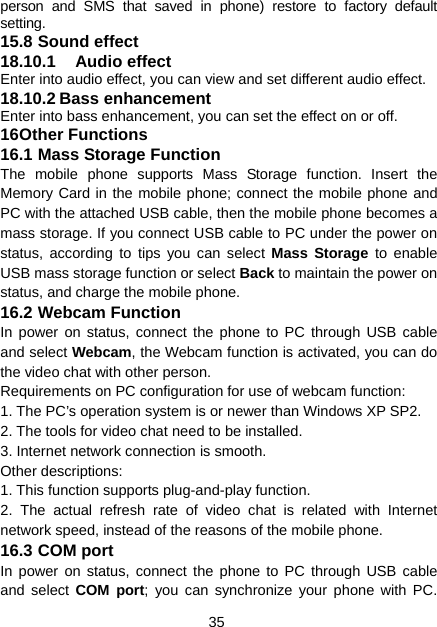 35 person and SMS that saved in phone) restore to factory default setting. 15.8 Sound effect 18.10.1 Audio effect Enter into audio effect, you can view and set different audio effect. 18.10.2 Bass enhancement Enter into bass enhancement, you can set the effect on or off. 16 Other Functions 16.1 Mass Storage Function The mobile phone supports Mass Storage function. Insert the Memory Card in the mobile phone; connect the mobile phone and PC with the attached USB cable, then the mobile phone becomes a mass storage. If you connect USB cable to PC under the power on status, according to tips you can select Mass Storage to enable USB mass storage function or select Back to maintain the power on status, and charge the mobile phone. 16.2 Webcam Function In power on status, connect the phone to PC through USB cable and select Webcam, the Webcam function is activated, you can do the video chat with other person. Requirements on PC configuration for use of webcam function: 1. The PC’s operation system is or newer than Windows XP SP2. 2. The tools for video chat need to be installed. 3. Internet network connection is smooth. Other descriptions: 1. This function supports plug-and-play function. 2. The actual refresh rate of video chat is related with Internet network speed, instead of the reasons of the mobile phone. 16.3 COM port In power on status, connect the phone to PC through USB cable and select COM port; you can synchronize your phone with PC. 