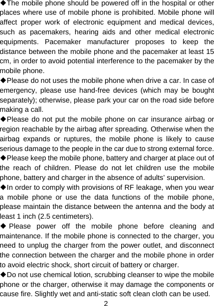 2 ◆The mobile phone should be powered off in the hospital or other places where use of mobile phone is prohibited. Mobile phone will affect proper work of electronic equipment and medical devices, such as pacemakers, hearing aids and other medical electronic equipments. Pacemaker manufacturer proposes to keep the distance between the mobile phone and the pacemaker at least 15 cm, in order to avoid potential interference to the pacemaker by the mobile phone. ◆Please do not uses the mobile phone when drive a car. In case of emergency, please use hand-free devices (which may be bought separately); otherwise, please park your car on the road side before making a call. ◆Please do not put the mobile phone on car insurance airbag or region reachable by the airbag after spreading. Otherwise when the airbag expands or ruptures, the mobile phone is likely to cause serious damage to the people in the car due to strong external force. ◆Please keep the mobile phone, battery and charger at place out of the reach of children. Please do not let children use the mobile phone, battery and charger in the absence of adults’ supervision. ◆In order to comply with provisions of RF leakage, when you wear a mobile phone or use the data functions of the mobile phone, please maintain the distance between the antenna and the body at least 1 inch (2.5 centimeters). ◆Please power off the mobile phone before cleaning and maintenance. If the mobile phone is connected to the charger, you need to unplug the charger from the power outlet, and disconnect the connection between the charger and the mobile phone in order to avoid electric shock, short circuit of battery or charger. ◆Do not use chemical lotion, scrubbing cleanser to wipe the mobile phone or the charger, otherwise it may damage the components or cause fire. Slightly wet and anti-static soft clean cloth can be used. 