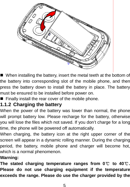 5    When installing the battery, insert the metal teeth at the bottom of the battery into corresponding slot of the mobile phone, and then press the battery down to install the battery in place. The battery must be ensured to be installed before power on.   Finally install the rear cover of the mobile phone. 1.1.2 Charging the battery When the power of the battery was lower than normal, the phone will prompt battery low. Please recharge for the battery, otherwise you will lose the files which not saved. If you don’t charge for a long time, the phone will be powered off automatically. When charging, the battery icon at the right upper corner of the screen will appear in a dynamic rolling manner. During the charging period, the battery, mobile phone and charger will become hot, which is a normal phenomenon. Warning:  The stated charging temperature ranges from 0℃ to 40℃. Please do not use charging equipment if the temperature exceeds the range. Please do use the charger provided by the 