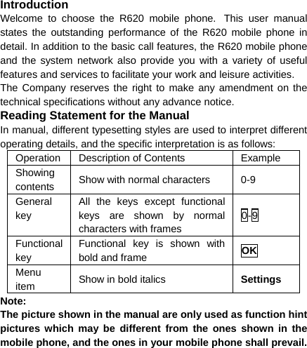 Introduction Welcome to choose the R620 mobile phone. This user manual states the outstanding performance of the R620 mobile phone in detail. In addition to the basic call features, the R620 mobile phone and the system network also provide you with a variety of useful features and services to facilitate your work and leisure activities. The Company reserves the right to make any amendment on the technical specifications without any advance notice. Reading Statement for the Manual In manual, different typesetting styles are used to interpret different operating details, and the specific interpretation is as follows: Operation  Description of Contents  Example Showing contents  Show with normal characters  0-9 General key All the keys except functional keys are shown by normal characters with frames 0-9 Functional key Functional key is shown with bold and frame  OK Menu item  Show in bold italics  Settings Note:  The picture shown in the manual are only used as function hint pictures which may be different from the ones shown in the mobile phone, and the ones in your mobile phone shall prevail.  