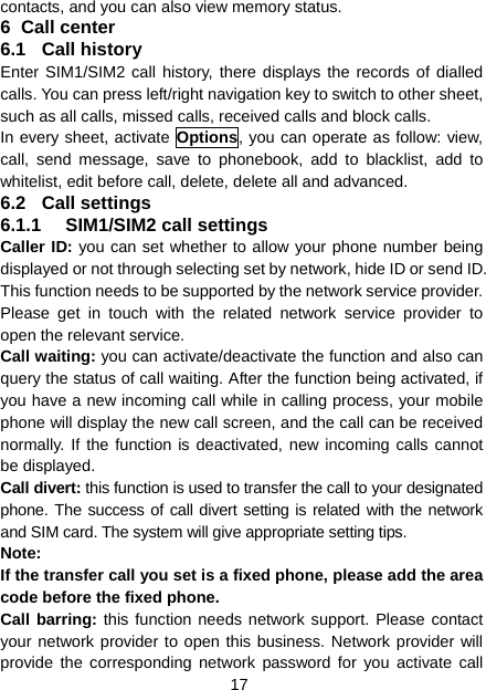 17 contacts, and you can also view memory status. 6 Call center 6.1 Call history Enter SIM1/SIM2 call history, there displays the records of dialled calls. You can press left/right navigation key to switch to other sheet, such as all calls, missed calls, received calls and block calls. In every sheet, activate Options, you can operate as follow: view, call, send message, save to phonebook, add to blacklist, add to whitelist, edit before call, delete, delete all and advanced. 6.2 Call settings 6.1.1 SIM1/SIM2 call settings Caller ID: you can set whether to allow your phone number being displayed or not through selecting set by network, hide ID or send ID. This function needs to be supported by the network service provider. Please get in touch with the related network service provider to open the relevant service. Call waiting: you can activate/deactivate the function and also can query the status of call waiting. After the function being activated, if you have a new incoming call while in calling process, your mobile phone will display the new call screen, and the call can be received normally. If the function is deactivated, new incoming calls cannot be displayed. Call divert: this function is used to transfer the call to your designated phone. The success of call divert setting is related with the network and SIM card. The system will give appropriate setting tips.   Note:  If the transfer call you set is a fixed phone, please add the area code before the fixed phone. Call barring: this function needs network support. Please contact your network provider to open this business. Network provider will provide the corresponding network password for you activate call 