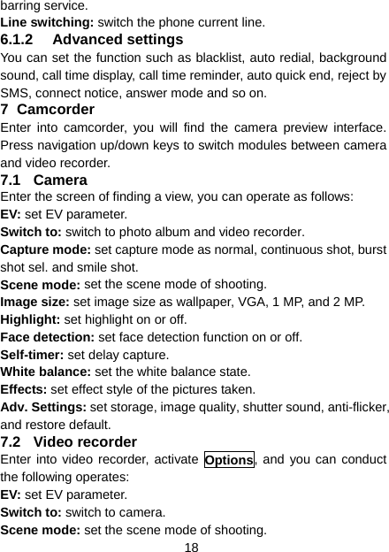 18 barring service. Line switching: switch the phone current line.   6.1.2 Advanced settings You can set the function such as blacklist, auto redial, background sound, call time display, call time reminder, auto quick end, reject by SMS, connect notice, answer mode and so on. 7 Camcorder Enter into camcorder, you will find the camera preview interface. Press navigation up/down keys to switch modules between camera and video recorder. 7.1 Camera Enter the screen of finding a view, you can operate as follows: EV: set EV parameter. Switch to: switch to photo album and video recorder. Capture mode: set capture mode as normal, continuous shot, burst shot sel. and smile shot. Scene mode: set the scene mode of shooting. Image size: set image size as wallpaper, VGA, 1 MP, and 2 MP. Highlight: set highlight on or off. Face detection: set face detection function on or off. Self-timer: set delay capture. White balance: set the white balance state. Effects: set effect style of the pictures taken. Adv. Settings: set storage, image quality, shutter sound, anti-flicker, and restore default. 7.2 Video recorder Enter into video recorder, activate Options, and you can conduct the following operates: EV: set EV parameter. Switch to: switch to camera. Scene mode: set the scene mode of shooting. 