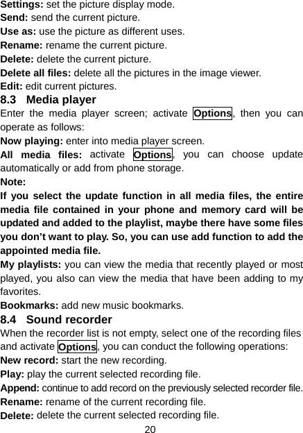 20 Settings: set the picture display mode.   Send: send the current picture.   Use as: use the picture as different uses.   Rename: rename the current picture.   Delete: delete the current picture. Delete all files: delete all the pictures in the image viewer. Edit: edit current pictures. 8.3 Media player Enter the media player screen; activate Options, then you can operate as follows: Now playing: enter into media player screen. All media files: activate Options, you can choose update automatically or add from phone storage. Note: If you select the update function in all media files, the entire media file contained in your phone and memory card will be updated and added to the playlist, maybe there have some files you don’t want to play. So, you can use add function to add the appointed media file. My playlists: you can view the media that recently played or most played, you also can view the media that have been adding to my favorites. Bookmarks: add new music bookmarks. 8.4 Sound recorder When the recorder list is not empty, select one of the recording files and activate Options, you can conduct the following operations: New record: start the new recording. Play: play the current selected recording file. Append: continue to add record on the previously selected recorder file. Rename: rename of the current recording file. Delete: delete the current selected recording file. 