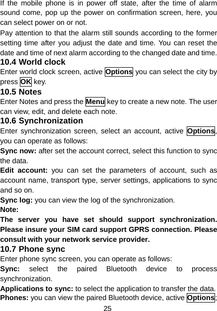 25 If the mobile phone is in power off state, after the time of alarm sound come, pop up the power on confirmation screen, here, you can select power on or not. Pay attention to that the alarm still sounds according to the former setting time after you adjust the date and time. You can reset the date and time of next alarm according to the changed date and time. 10.4 World clock Enter world clock screen, active Options you can select the city by press OK key. 10.5 Notes Enter Notes and press the Menu key to create a new note. The user can view, edit, and delete each note. 10.6 Synchronization Enter synchronization screen, select an account, active Options, you can operate as follows: Sync now: after set the account correct, select this function to sync the data. Edit account: you can set the parameters of account, such as account name, transport type, server settings, applications to sync and so on. Sync log: you can view the log of the synchronization. Note: The server you have set should support synchronization. Please insure your SIM card support GPRS connection. Please consult with your network service provider. 10.7 Phone sync Enter phone sync screen, you can operate as follows: Sync: select the paired Bluetooth device to process synchronization. Applications to sync: to select the application to transfer the data. Phones: you can view the paired Bluetooth device, active Options; 